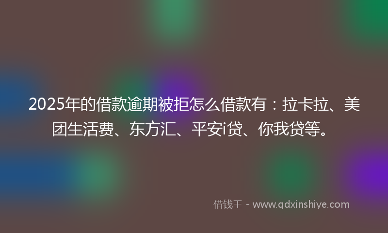 2025年的借款逾期被拒怎么借款有：拉卡拉、美团生活费、东方汇、平安i贷、你我贷等。