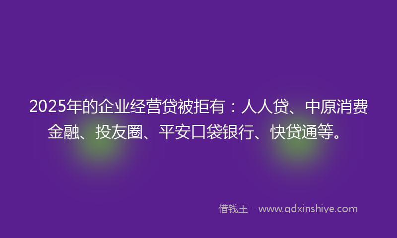2025年的企业经营贷被拒有：人人贷、中原消费金融、投友圈、平安口袋银行、快贷通等。