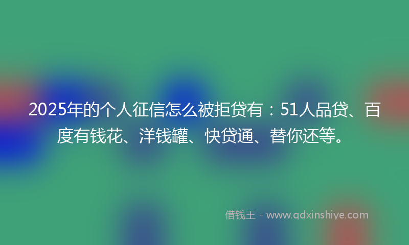 2025年的个人征信怎么被拒贷有：51人品贷、百度有钱花、洋钱罐、快贷通、替你还等。