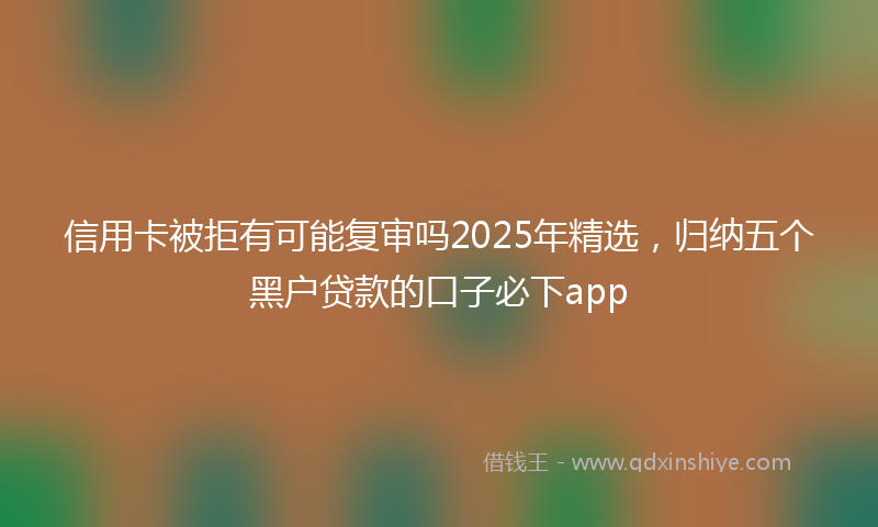 信用卡被拒有可能复审吗2025年精选，归纳五个黑户贷款的口子必下app