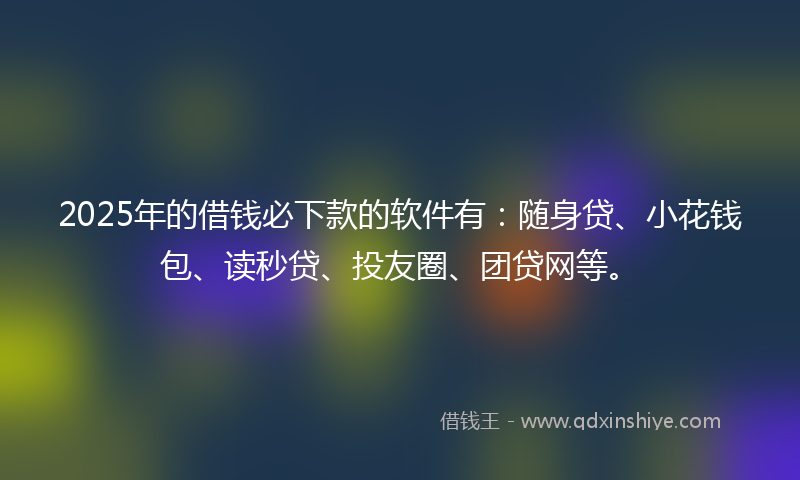 2025年的借钱必下款的软件有：随身贷、小花钱包、读秒贷、投友圈、团贷网等。