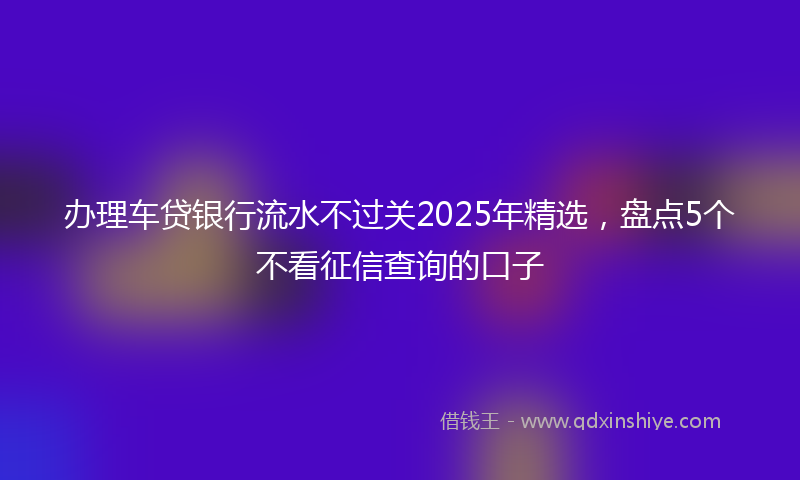 办理车贷银行流水不过关2025年精选，盘点5个不看征信查询的口子
