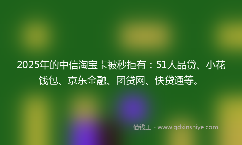 2025年的中信淘宝卡被秒拒有：51人品贷、小花钱包、京东金融、团贷网、快贷通等。