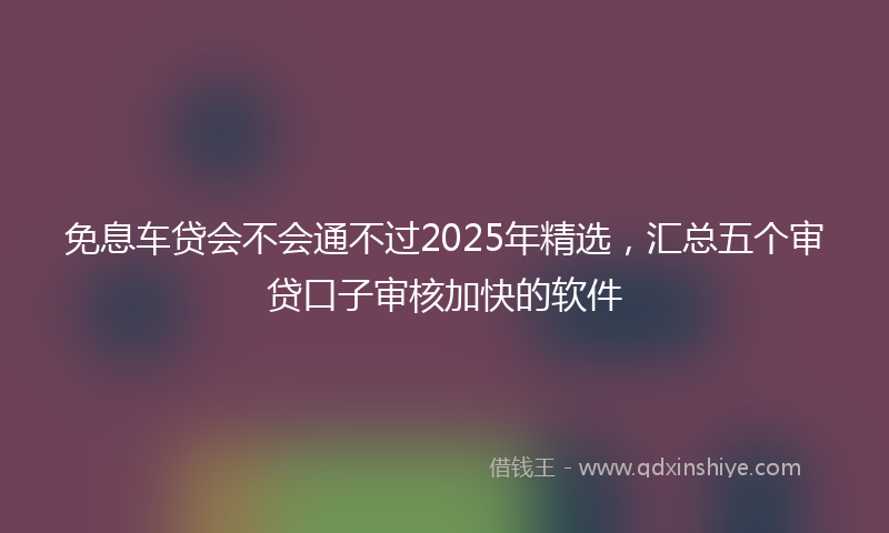 免息车贷会不会通不过2025年精选，汇总五个审贷口子审核加快的软件