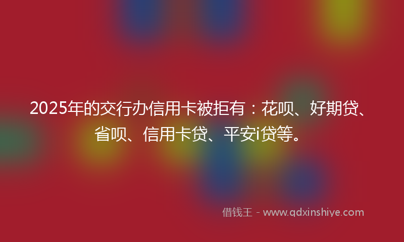 2025年的交行办信用卡被拒有：花呗、好期贷、省呗、信用卡贷、平安i贷等。
