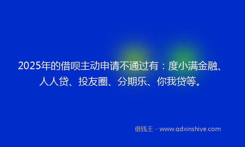 2025年的借呗主动申请不通过有：度小满金融、人人贷、投友圈、分期乐、你我贷等。
