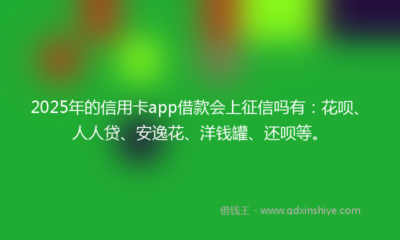 2025年的信用卡app借款会上征信吗有：花呗、人人贷、安逸花、洋钱罐、还呗等。