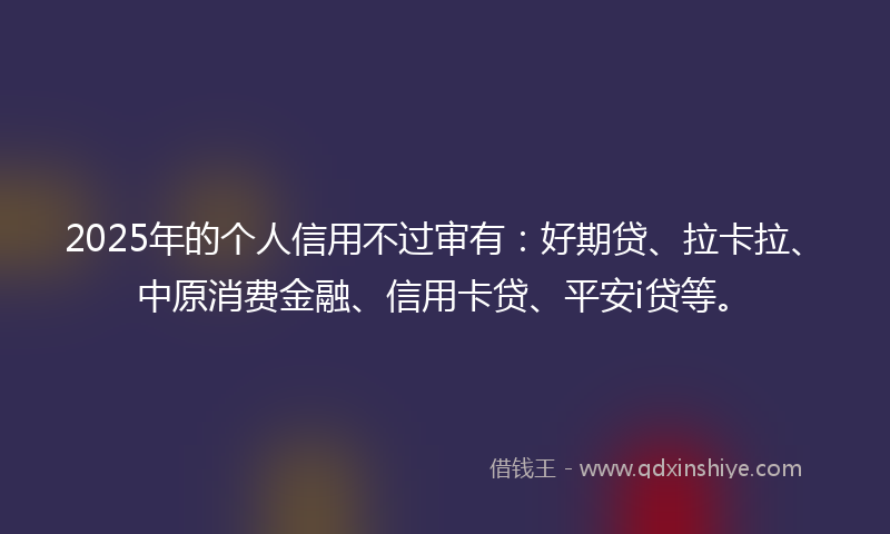 2025年的个人信用不过审有：好期贷、拉卡拉、中原消费金融、信用卡贷、平安i贷等。