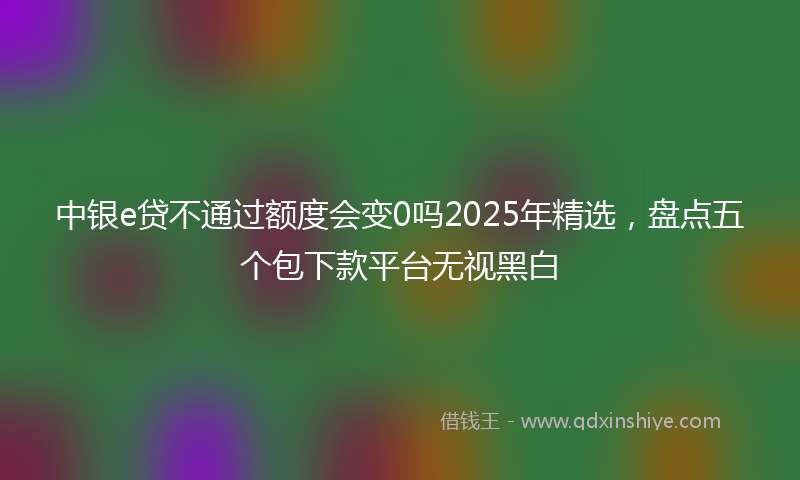 中银e贷不通过额度会变0吗2025年精选,盘点五个包下款平台无视黑白