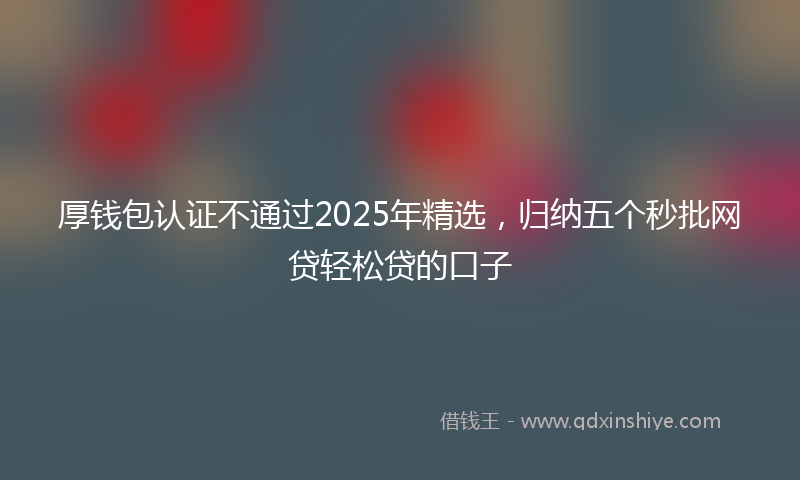 厚钱包认证不通过2025年精选，归纳五个秒批网贷轻松贷的口子