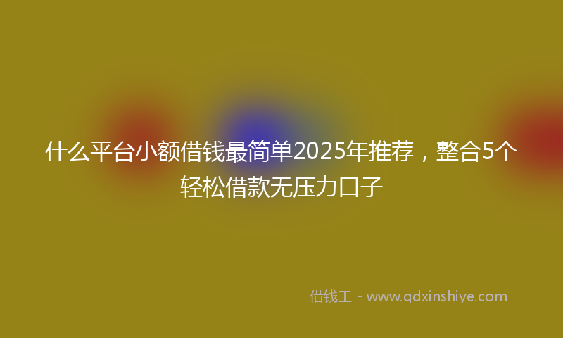 什么平台小额借钱最简单2025年推荐，整合5个轻松借款无压力口子