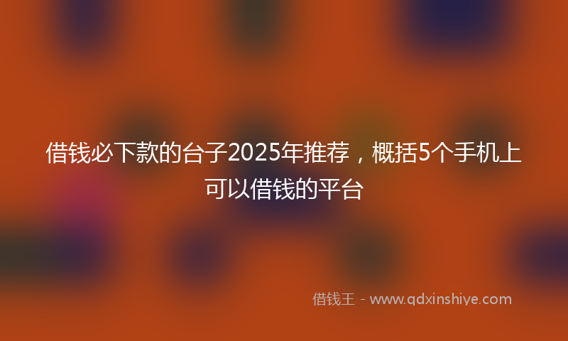 借钱必下款的台子2025年推荐，概括5个手机上可以借钱的平台