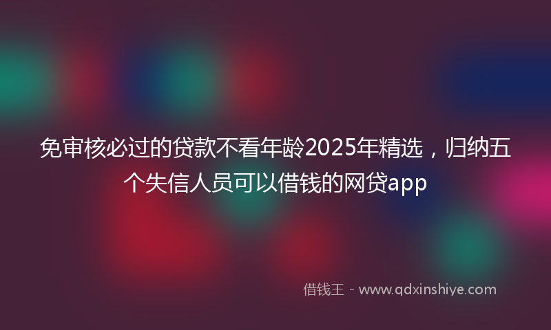 免审核必过的贷款不看年龄2025年精选，归纳五个失信人员可以借钱的网贷app