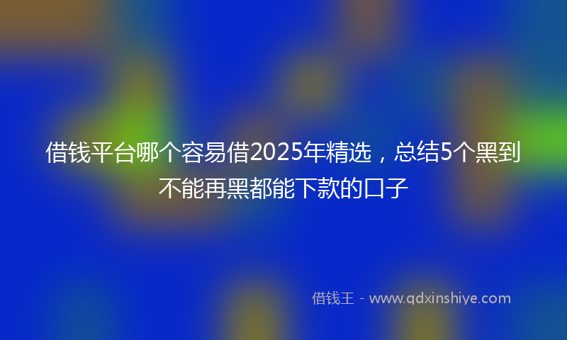 借钱平台哪个容易借2025年精选，总结5个黑到不能再黑都能下款的口子