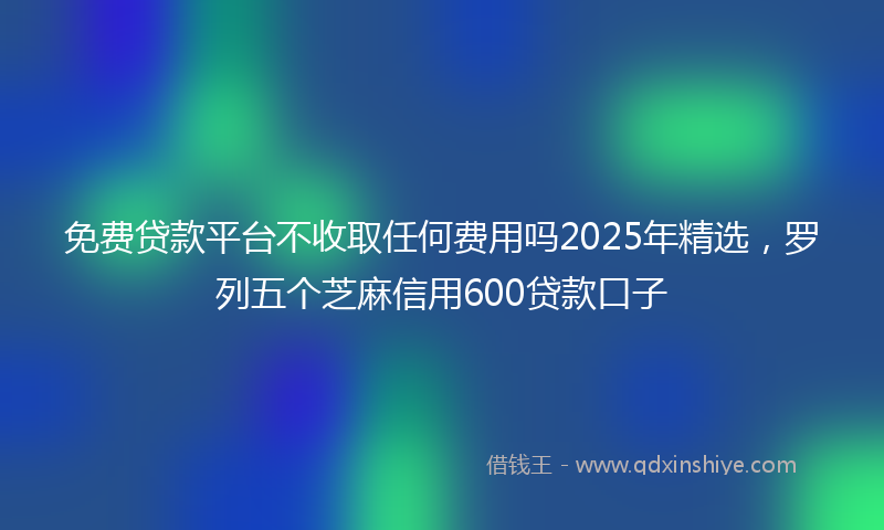 免费贷款平台不收取任何费用吗2025年精选，罗列五个芝麻信用600贷款口子