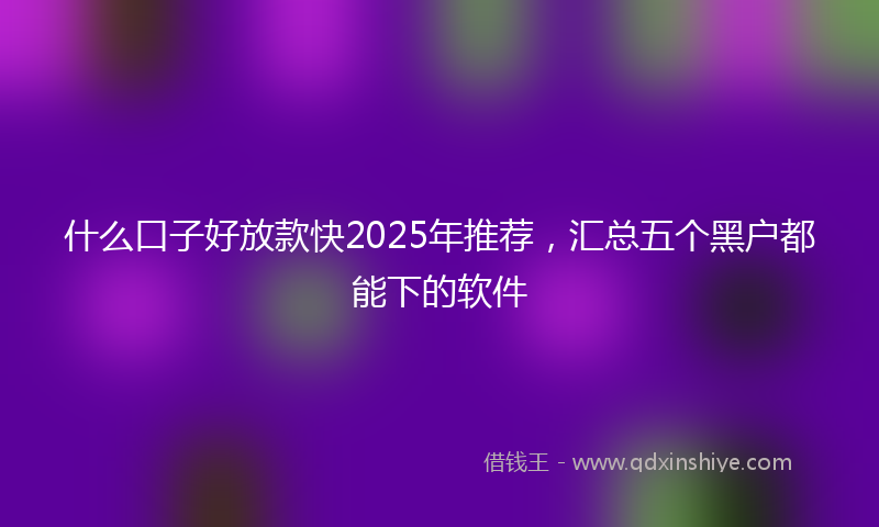 什么口子好放款快2025年推荐，汇总五个黑户都能下的软件