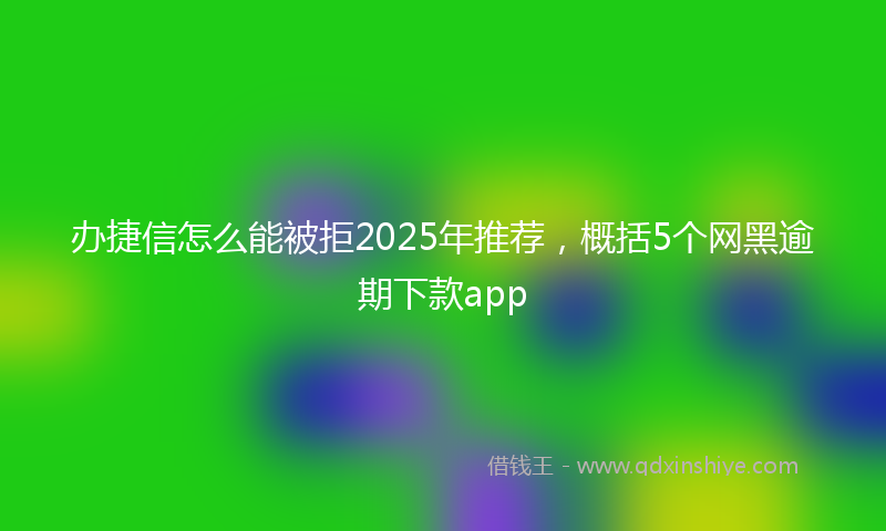 办捷信怎么能被拒2025年推荐，概括5个网黑逾期下款app