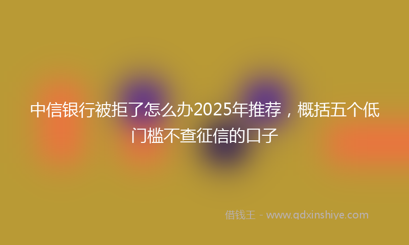中信银行被拒了怎么办2025年推荐，概括五个低门槛不查征信的口子