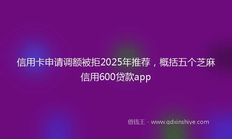 信用卡申请调额被拒2025年推荐，概括五个芝麻信用600贷款app