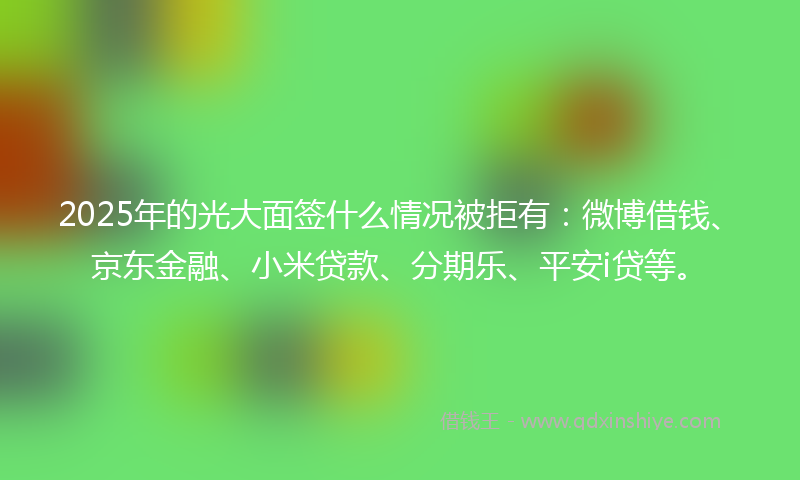 2025年的光大面签什么情况被拒有：微博借钱、京东金融、小米贷款、分期乐、平安i贷等。