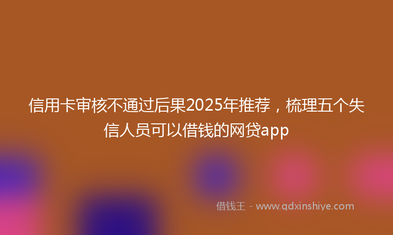 信用卡审核不通过后果2025年推荐，梳理五个失信人员可以借钱的网贷app
