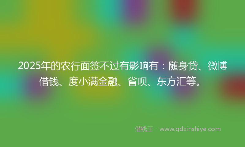 2025年的农行面签不过有影响有：随身贷、微博借钱、度小满金融、省呗、东方汇等。