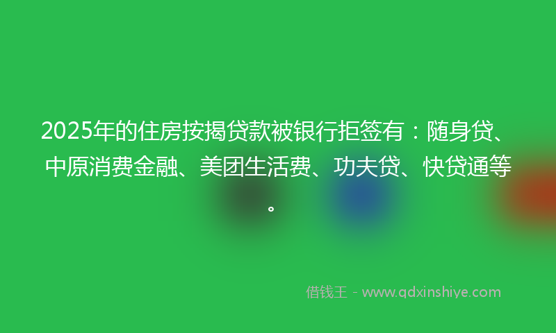 2025年的住房按揭贷款被银行拒签有：随身贷、中原消费金融、美团生活费、功夫贷、快贷通等。