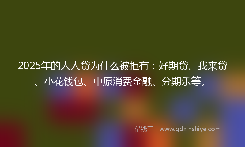 2025年的人人贷为什么被拒有：好期贷、我来贷、小花钱包、中原消费金融、分期乐等。