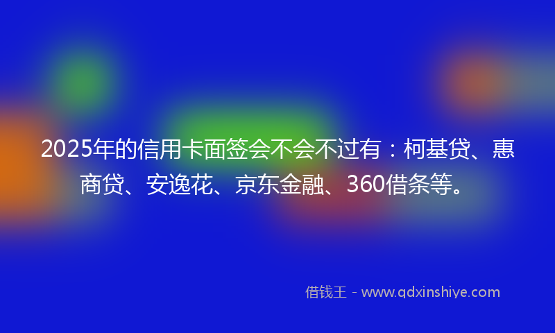 2025年的信用卡面签会不会不过有：柯基贷、惠商贷、安逸花、京东金融、360借条等。
