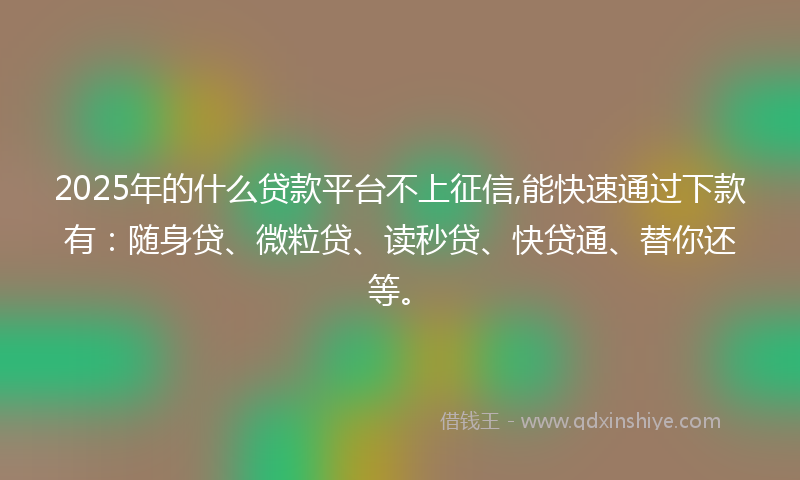 2025年的什么贷款平台不上征信,能快速通过下款有：随身贷、微粒贷、读秒贷、快贷通、替你还等。