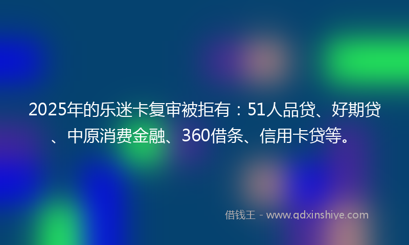 2025年的乐迷卡复审被拒有：51人品贷、好期贷、中原消费金融、360借条、信用卡贷等。