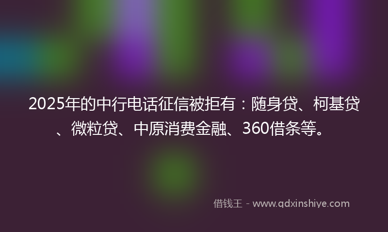 2025年的中行电话征信被拒有：随身贷、柯基贷、微粒贷、中原消费金融、360借条等。
