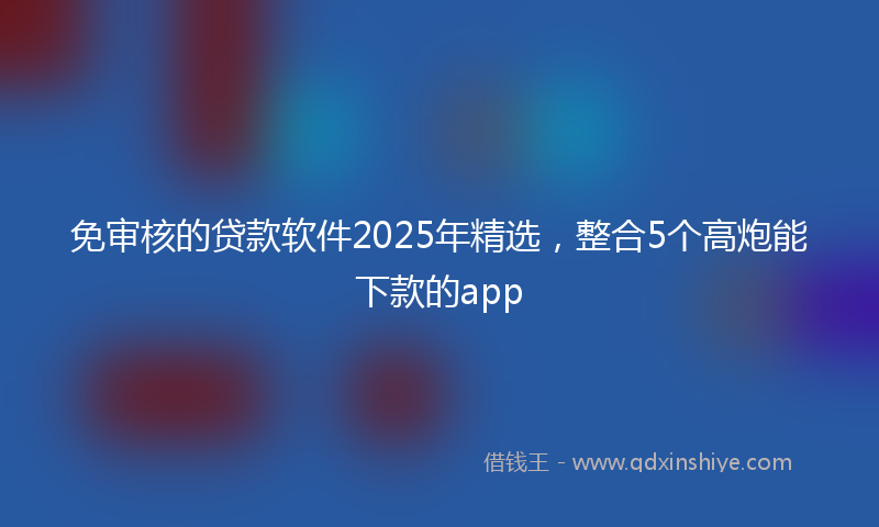 免审核的贷款软件2025年精选，整合5个高炮能下款的app