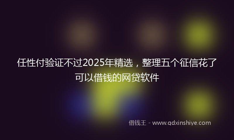 任性付验证不过2025年精选，整理五个征信花了可以借钱的网贷软件