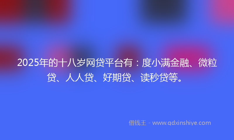 2025年的十八岁网贷平台有：度小满金融、微粒贷、人人贷、好期贷、读秒贷等。