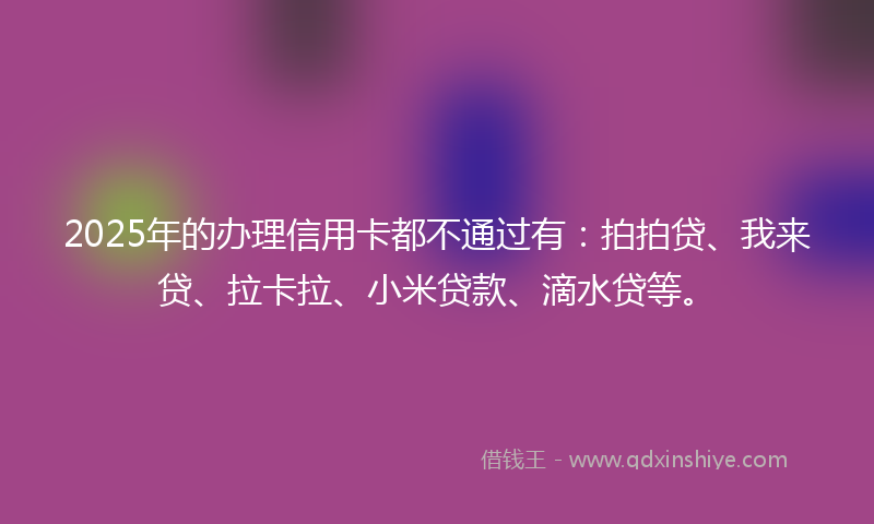 2025年的办理信用卡都不通过有：拍拍贷、我来贷、拉卡拉、小米贷款、滴水贷等。