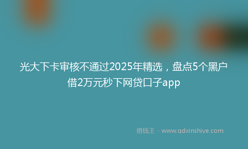 光大下卡审核不通过2025年精选，盘点5个黑户借2万元秒下网贷口子app