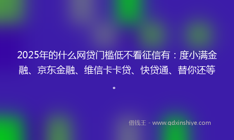 2025年的什么网贷门槛低不看征信有：度小满金融、京东金融、维信卡卡贷、快贷通、替你还等。