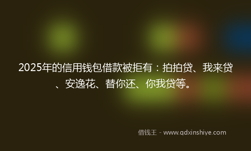 2025年的信用钱包借款被拒有：拍拍贷、我来贷、安逸花、替你还、你我贷等。