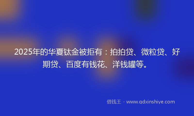 2025年的华夏钛金被拒有：拍拍贷、微粒贷、好期贷、百度有钱花、洋钱罐等。
