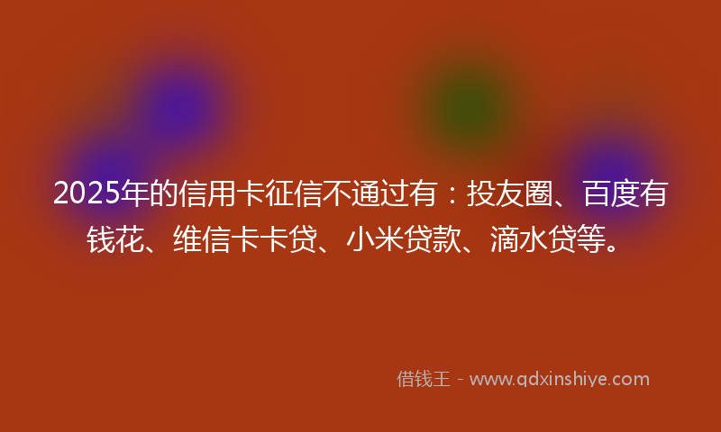 2025年的信用卡征信不通过有：投友圈、百度有钱花、维信卡卡贷、小米贷款、滴水贷等。