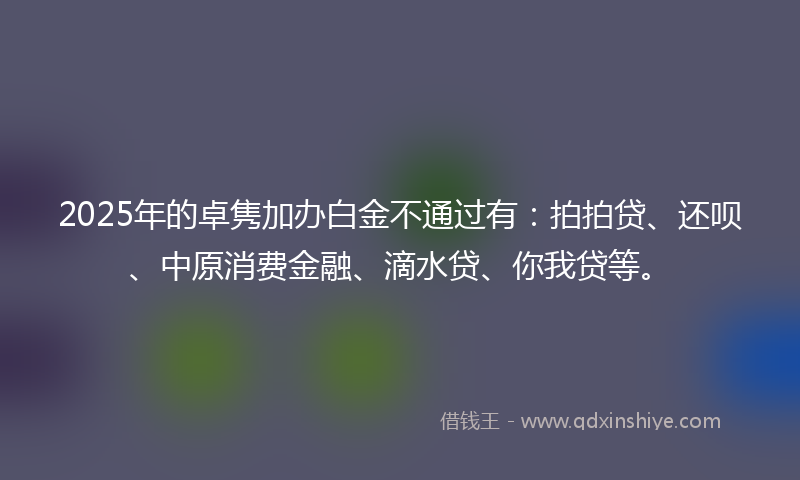 2025年的卓隽加办白金不通过有：拍拍贷、还呗、中原消费金融、滴水贷、你我贷等。