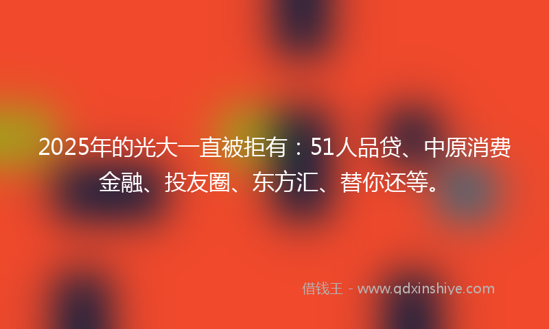 2025年的光大一直被拒有：51人品贷、中原消费金融、投友圈、东方汇、替你还等。