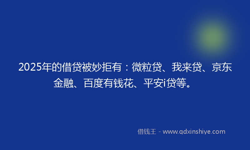2025年的借贷被妙拒有：微粒贷、我来贷、京东金融、百度有钱花、平安i贷等。