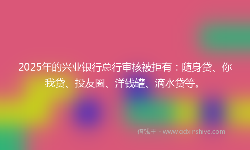 2025年的兴业银行总行审核被拒有：随身贷、你我贷、投友圈、洋钱罐、滴水贷等。