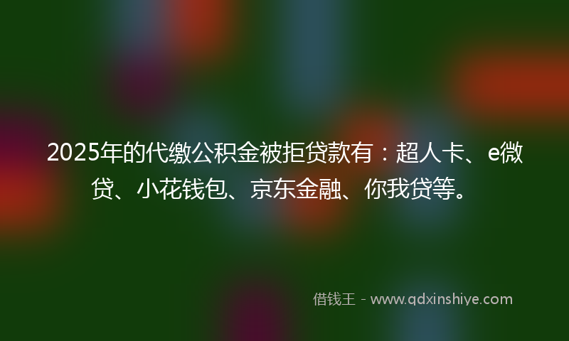 2025年的代缴公积金被拒贷款有：超人卡、e微贷、小花钱包、京东金融、你我贷等。