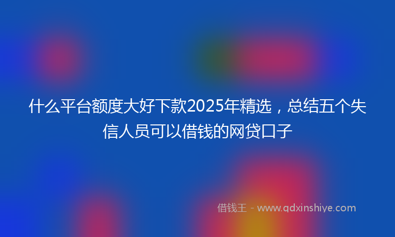 什么平台额度大好下款2025年精选，总结五个失信人员可以借钱的网贷口子