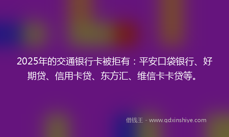 2025年的交通银行卡被拒有：平安口袋银行、好期贷、信用卡贷、东方汇、维信卡卡贷等。