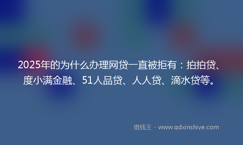 2025年的为什么办理网贷一直被拒有：拍拍贷、度小满金融、51人品贷、人人贷、滴水贷等。