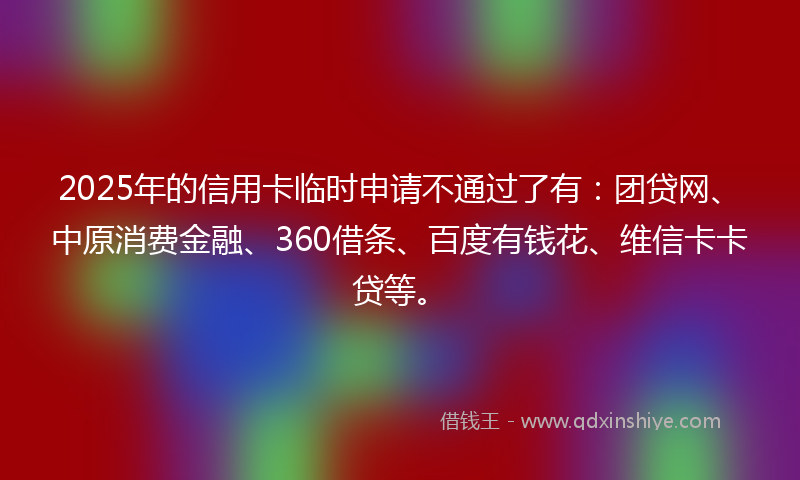 2025年的信用卡临时申请不通过了有：团贷网、中原消费金融、360借条、百度有钱花、维信卡卡贷等。